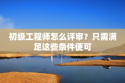 初级工程师怎么评审？只需满足这些条件便可