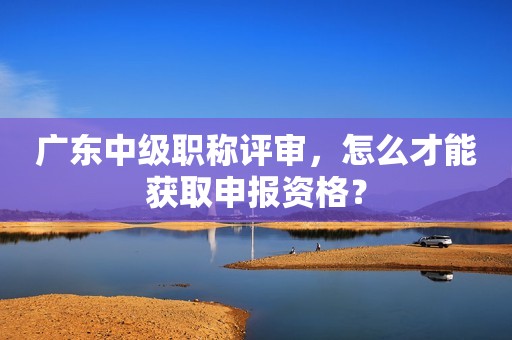 广东中级职称评审，怎么才能获取申报资格？