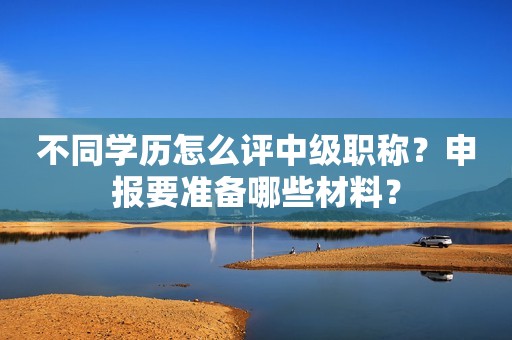 不同学历怎么评中级职称？申报要准备哪些材料？