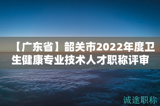 【广东省】韶关市2022年度卫生健康专业技术人才职称评审工作的通知