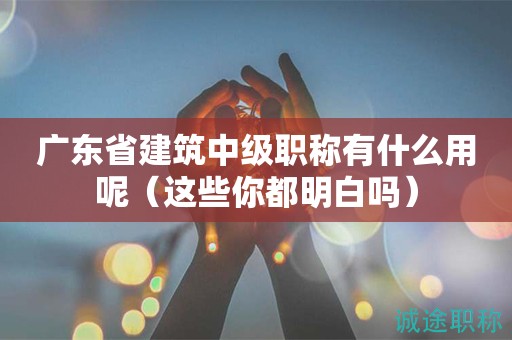 广东省建筑中级职称有什么用呢（这些你都明白吗）