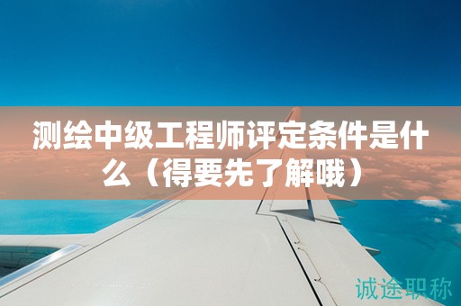 2024年测绘中级工程师评定条件是什么（得要先了解哦）