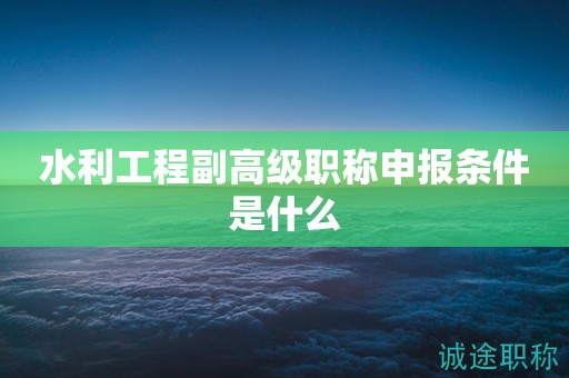 水利工程副高级职称申报条件是什么？一起来看看吧