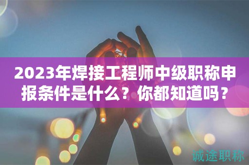 2024年焊接工程师中级职称申报条件是什么？你都知道吗？