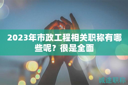 2023年市政工程相关职称有哪些呢？很是全面