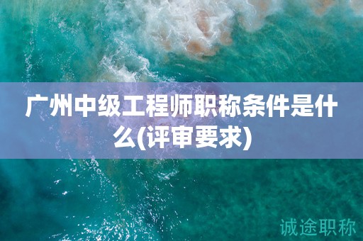 广州中级工程师职称条件是什么(评审要求来啦)