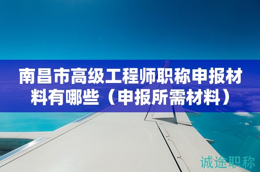 南昌市高级工程师职称申报材料有哪些（申报所需材料来啦）