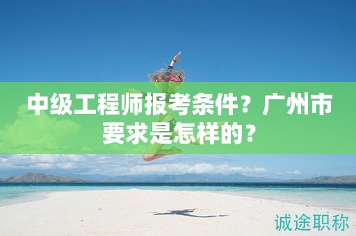 2024年中级工程师报考条件是什么？广州市要求是怎样的？