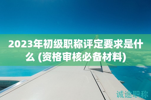 2023年初级职称评定要求是什么 (资格审核必备材料)