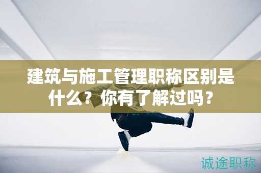 建筑与施工管理职称区别是什么？你有了解过吗？