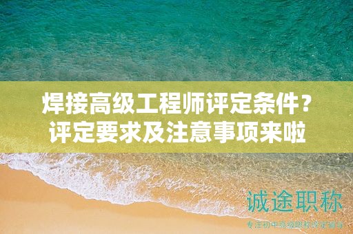 焊接高级工程师评定条件是什么？评定要求及注意事项来啦