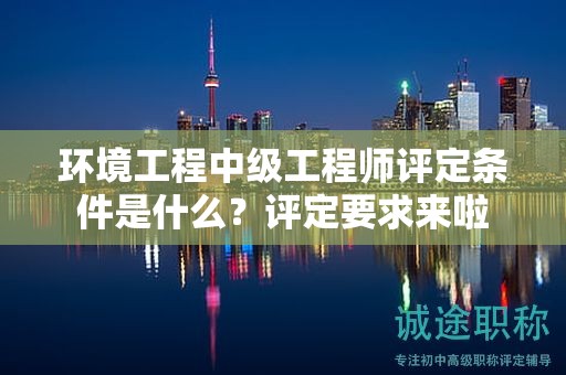 环境工程中级工程师评定条件是什么？评定要求来啦