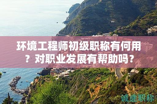 环境工程师初级职称有何用？对职业发展有帮助吗？