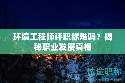 环境工程师评职称难吗？揭秘职业发展真相