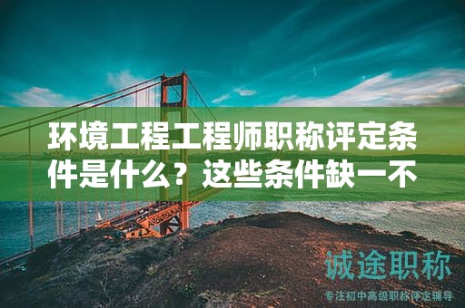 环境工程工程师职称评定条件是什么？这些条件缺一不可