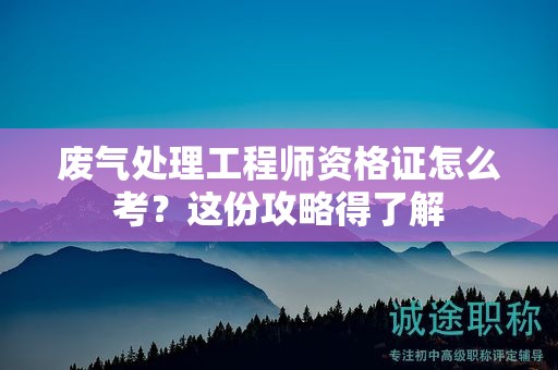 废气处理工程师资格证怎么考？这份攻略得了解