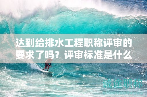 达到给排水工程职称评审的要求了吗？评审标准是什么？