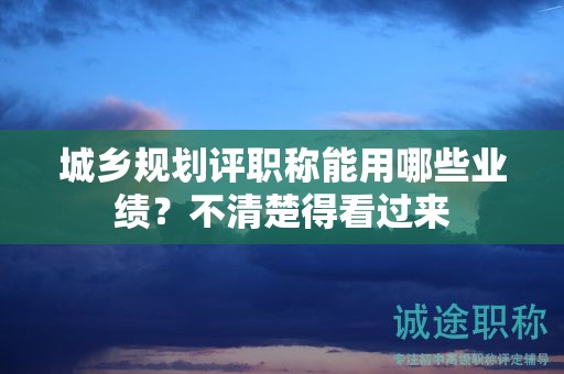 城乡规划评职称能用哪些业绩？不清楚得看过来