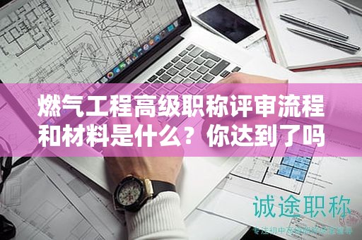 燃气工程高级职称评审流程和材料是什么？你达到了吗？