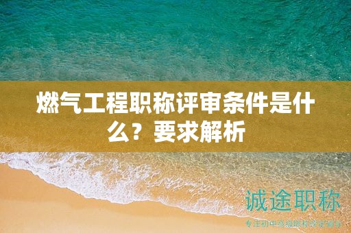 燃气工程职称评审条件是什么？要求解析