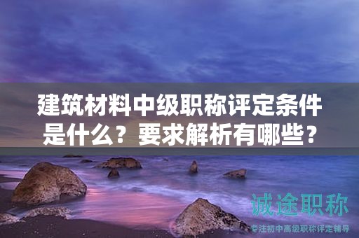 建筑材料中级职称评定条件是什么？要求解析有哪些？