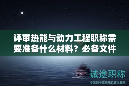 评审热能与动力工程职称需要准备什么材料？必备文件清单