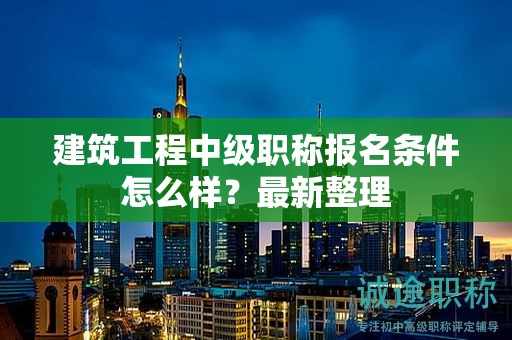 建筑工程中级职称报名条件怎么样？最新整理