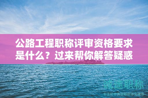 公路工程职称评审资格要求是什么？过来帮你解答疑惑