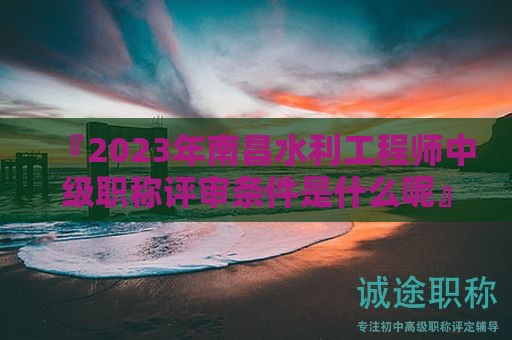 『2024年南昌水利工程师中级职称评审条件是什么呢』