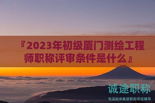 『2024年初级厦门测绘工程师职称评审条件是什么』