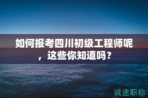 如何报考四川初级工程师呢，这些你知道吗？