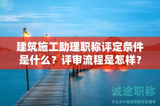 建筑施工助理职称评定条件是什么？评审流程是怎样？