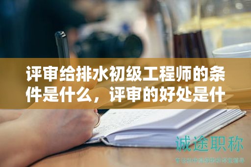 评审给排水初级工程师的条件是什么，评审的好处是什么？