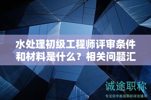 水处理初级工程师评审条件和材料是什么？相关问题汇总