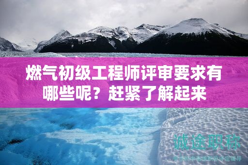 燃气初级工程师评审要求有哪些呢？赶紧了解起来