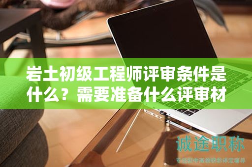 岩土初级工程师评审条件是什么？需要准备什么评审材料？