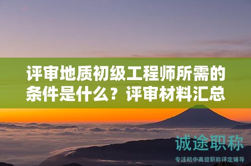 评审地质初级工程师所需的条件是什么？评审材料汇总