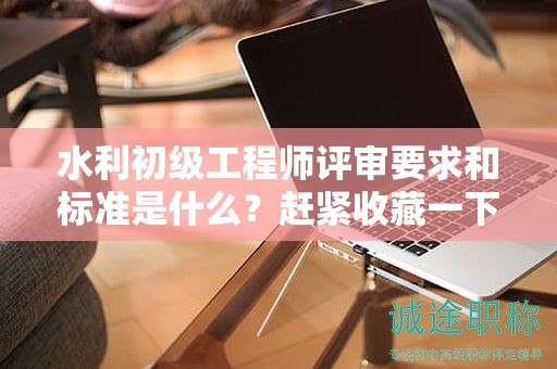 水利初级工程师评审要求和标准是什么？赶紧收藏一下