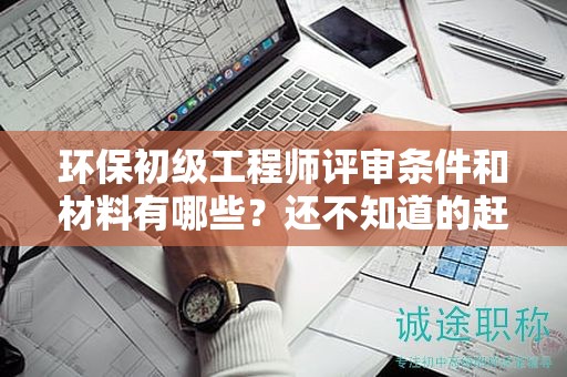 环保初级工程师评审条件和材料有哪些？还不知道的赶紧看