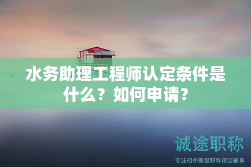 2024年水务助理工程师认定条件是什么？如何申请？