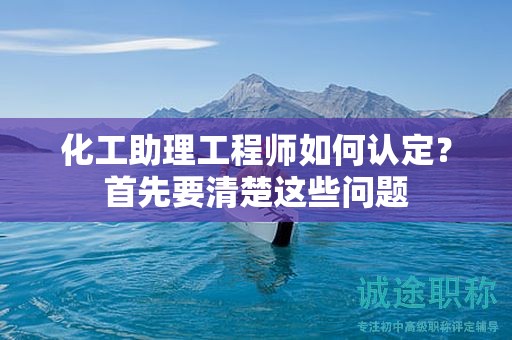 2024年化工助理工程师如何认定？首先要清楚这些问题