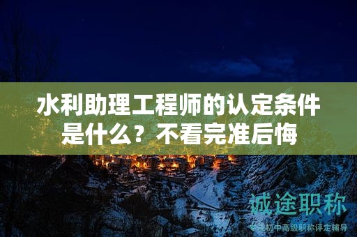 2024年水利助理工程师的认定条件是什么？不看完准后悔