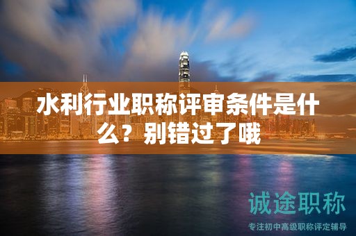 2024年水利行业职称评审条件是什么？别错过了哦