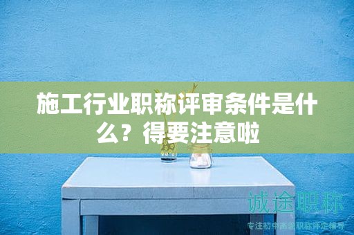 2024年施工行业职称评审条件是什么？得要注意啦