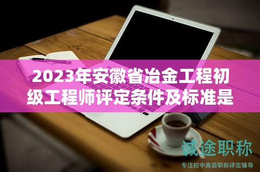 2023年安徽省冶金工程初级工程师评定条件及标准是什么？