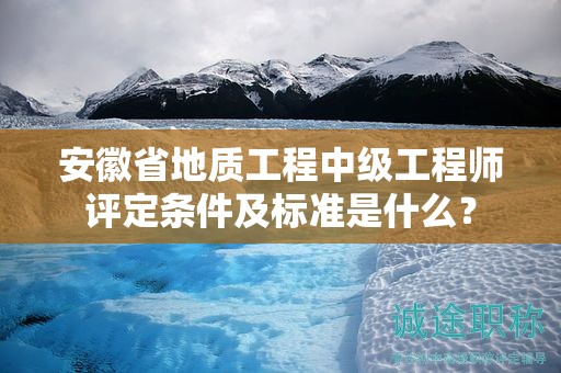 安徽省地质工程中级工程师评定条件及标准是什么？