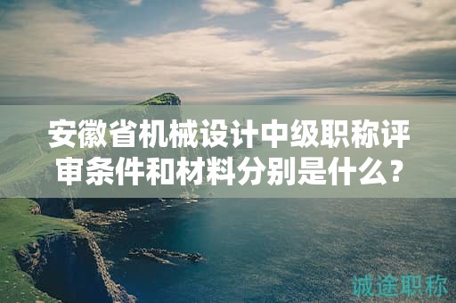 安徽省机械设计中级职称评审条件和材料分别是什么？