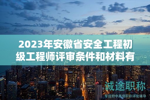 2023年安徽省安全工程初级工程师评审条件和材料有哪些？