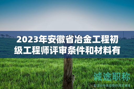 2023年安徽省冶金工程初级工程师评审条件和材料有哪些？