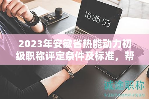 2023年安徽省热能动力初级职称评定条件及标准，帮你整理好了